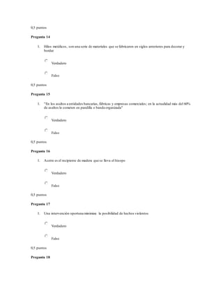 0,5 puntos
Pregunta 14
1. Hilos metálicos, son una serie de materiales que se fabricaron en siglos anteriores para decorar y
bordar
Verdadero
Falso
0,5 puntos
Pregunta 15
1. "En los asaltos a entidades bancarias, fábricas y empresas comerciales; en la actualidad más del 60%
de asaltos lo cometen en pandilla o banda organizada"
Verdadero
Falso
0,5 puntos
Pregunta 16
1. Acetre es el recipiente de madera que se lleva el hisopo
Verdadero
Falso
0,5 puntos
Pregunta 17
1. Una intervención oportuna minimiza la posibilidad de hechos violentos
Verdadero
Falso
0,5 puntos
Pregunta 18
 