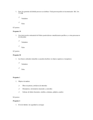 1. Entre las garantías del debido proceso se establece: Toda persona podrá ser incomunicado. Ref. Art.
77 CPR
Verdadero
Falso
0,5 puntos
Pregunta 19
1. Una intervención ordenada de la Policía puede afectar a manifestantes pacíficos y a otras personas no
involucradas
Verdadero
Falso
0,5 puntos
Pregunta 20
1. Los bienes culturales inmuebles se pueden clasificar en objetos orgánicos e inorgánicos
Verdadero
Falso
Pregunta 1
1. Objetos de madera
Óleos de pintura, artefactos de minerales
Ornamentos, instrumentos musicales y utensilios
Cabezas de fardos funerarios, retablos, columnas, púlpitos,cuadros
0,6 puntos
Pregunta 2
1. El nivel mínimo de seguridad se consigue
 