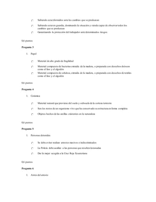 Sabiendo estardistraídos ante los cambios que se produzcan
Sabiendo estaren guardia, dominando la situación y siendo capaz de observartodos los
cambios que se produzcan
Garantizando la protección del trabajador ante determinados riesgos
0,6 puntos
Pregunta 3
1. Papel
Material de alto grado de fragilidad
Material compuesto de bacterias extraída de la madera, o preparada con desechos deóseos
como el lino y el algodón
Material compuesto de celulosa, extraída de la madera, o preparada con desechos de textiles
como el lino y el algodón
0,6 puntos
Pregunta 4
1. Cerámica
Material natural que proviene del suelo y subsuelo de la corteza terrestre
Son los restos de un organismo vivo que ha conservado su estructura en forma completa
Objetos hechos de las arcillas existentes en la naturaleza
0,6 puntos
Pregunta 5
1. Personas detenidas
Se debe evitar realizar arrestos masivos o indiscriminados
La Policía debe auxiliar a las personas que resulten lesionadas
Dar la mejor acogida a la Cruz Roja Ecuatoriana
0,6 puntos
Pregunta 6
1. Antes del arresto
 