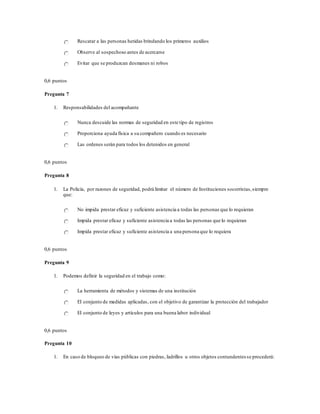 Rescatar a las personas heridas brindando los primeros auxilios
Observe al sospechoso antes de acercarse
Evitar que se produzcan desmanes ni robos
0,6 puntos
Pregunta 7
1. Responsabilidades del acompañante
Nunca descuide las normas de seguridad en este tipo de registros
Proporciona ayuda física a su compañero cuando es necesario
Las ordenes serán para todos los detenidos en general
0,6 puntos
Pregunta 8
1. La Policía, por razones de seguridad, podrá limitar el número de Instituciones socorristas,siempre
que:
No impida prestar eficaz y suficiente asistencia a todas las personas que lo requieran
Impida prestar eficaz y suficiente asistencia a todas las personas que lo requieran
Impida prestar eficaz y suficiente asistencia a una persona que lo requiera
0,6 puntos
Pregunta 9
1. Podemos definir la seguridad en el trabajo como:
La herramienta de métodos y sistemas de una institución
El conjunto de medidas aplicadas, con el objetivo de garantizar la protección del trabajador
El conjunto de leyes y artículos para una buena labor individual
0,6 puntos
Pregunta 10
1. En caso de bloqueo de vías públicas con piedras, ladrillos u otros objetos contundentes se procederá:
 