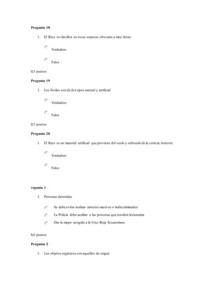Pregunta 18
1. El lítico se clasifica en rocas espesas,obscuras y muy duras
Verdadero
Falso
0,5 puntos
Pregunta 19
1. Los fósiles son de dos tipos natural y artificial
Verdadero
Falso
0,5 puntos
Pregunta 20
1. El lítico es un material artificial que proviene del suelo y subsuelo de la corteza terrestre
Verdadero
Falso
regunta 1
1. Personas detenidas
Se debe evitar realizar arrestos masivos o indiscriminados
La Policía debe auxiliar a las personas que resulten lesionadas
Dar la mejor acogida a la Cruz Roja Ecuatoriana
0,6 puntos
Pregunta 2
1. Los objetos orgánicos son aquellos de origen
 