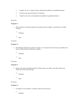 A limpiar las vías y a apagar el fuego, adoptando las medidas de seguridad pertinentes
A detener a las personas inmersas en el bloqueo
A dejar las vías como están adoptando las medidas de seguridad pertinentes
0,6 puntos
Pregunta 11
1. Fibras sintéticas son todos los productos naturales que tienen similares características a las fibras
naturales
Verdadero
Falso
0,5 puntos
Pregunta 12
1. Procedimientos Operativos de Servicio Urbano: Es un conjunto de instrucciones que establecen los
pasos a seguir dentro de las diferentes unidades
Verdadero
Falso
0,5 puntos
Pregunta 13
1. Razones para que una patrulla de Servicio Urbano acuda a un auxilio, entre ellas tenemos: Por
razones de servicio cerca del lugar
Verdadero
Falso
0,5 puntos
Pregunta 14
1. Los egipcios son los primeros en realizar registros en las personas
Verdadero
 