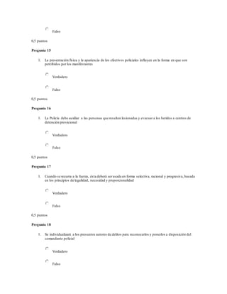 Falso
0,5 puntos
Pregunta 15
1. La presentación física y la apariencia de los efectivos policiales influyen en la forma en que son
percibidos por los manifestantes
Verdadero
Falso
0,5 puntos
Pregunta 16
1. La Policía debe auxiliar a las personas que resulten lesionadas y evacuar a los heridos a centros de
detención provicional
Verdadero
Falso
0,5 puntos
Pregunta 17
1. Cuando se recurra a la fuerza, ésta deberá serusada en forma selectiva, racional y progresiva, basada
en los principios de legalidad, necesidad y proporcionalidad
Verdadero
Falso
0,5 puntos
Pregunta 18
1. Se individualizará a los presuntos autores de delitos para reconocerlos y ponerlos a disposición del
comandante policial
Verdadero
Falso
 