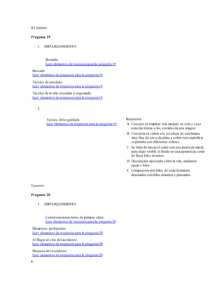 0,5 puntos
Pregunta 19
1. EMPAREJAMIENTO
Bordado
Leer elementos de respuesta para la pregunta 19
Brocado
Leer elementos de respuesta para la pregunta 19
Técnica de estofado
Leer elementos de respuesta para la pregunta 19
Técnica de la tela encolada o engomada
Leer elementos de respuesta para la pregunta 19
2.
Técnica del esgrafiado
Leer elementos de respuesta para la pregunta 19
Respuesta
A. Consiste en emplear tela mojada en cola y yeso
para dar forma a los vestidos de una imagen
B. Consistía en cubrir a la escultura de una lámina
muy fina de oro o de plata y sobre ésta superficie
se pintaba con diferentes colores
C. Se trata de rascar el color con una punta de metal,
para dejar visible el fondo en una apariencia como
de finos hilos dorados
D. Decoración ejecutada sobre la tela, mediante
aguja e hilos
E. Compuestos por hilos de seda ricamente
decorados con hilos dorados y plateados
2 puntos
Pregunta 20
1. EMPAREJAMIENTO
Contravenciones leves de primera clase
Leer elementos de respuesta para la pregunta 20
Elementos probatorios
Leer elementos de respuesta para la pregunta 20
Al llegar al sitio del accidente:
Leer elementos de respuesta para la pregunta 20
Después del Accidente:
Leer elementos de respuesta para la pregunta 20

 