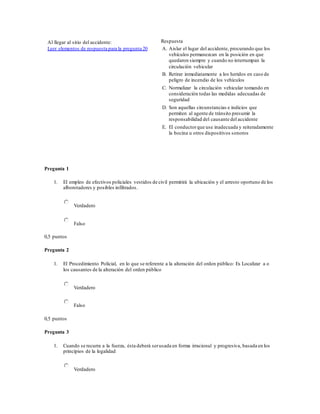 Al llegar al sitio del accidente:
Leer elementos de respuesta para la pregunta 20
Respuesta
A. Aislar el lugar del accidente, procurando que los
vehículos permanezcan en la posición en que
quedaron siempre y cuando no interrumpan la
circulación vehicular
B. Retirar inmediatamente a los heridos en caso de
peligro de incendio de los vehículos
C. Normalizar la circulación vehicular tomando en
consideración todas las medidas adecuadas de
seguridad
D. Son aquellas circunstancias e indicios que
permiten al agente de tránsito presumir la
responsabilidad del causante del accidente
E. El conductorque use inadecuada y reiteradamente
la bocina u otros dispositivos sonoros
Pregunta 1
1. El empleo de efectivos policiales vestidos de civil permitirá la ubicación y el arresto oportuno de los
alborotadores y posibles infiltrados.
Verdadero
Falso
0,5 puntos
Pregunta 2
1. El Procedimiento Policial, en lo que se referente a la alteración del orden público: Es Localizar a o
los causantes de la alteración del orden público
Verdadero
Falso
0,5 puntos
Pregunta 3
1. Cuando se recurra a la fuerza, ésta deberá serusada en forma irracional y progresiva, basada en los
principios de la legalidad
Verdadero
 