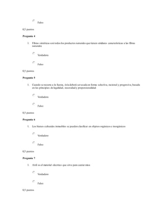Falso
0,5 puntos
Pregunta 4
1. Fibras sintéticas son todos los productos naturales que tienen similares características a las fibras
naturales
Verdadero
Falso
0,5 puntos
Pregunta 5
1. Cuando se recurra a la fuerza, ésta deberá serusada en forma selectiva, racional y progresiva, basada
en los principios de legalidad, necesidad y proporcionalidad
Verdadero
Falso
0,5 puntos
Pregunta 6
1. Los bienes culturales inmuebles se pueden clasificar en objetos orgánicos e inorgánicos
Verdadero
Falso
0,5 puntos
Pregunta 7
1. Atril es el material electrico que sirve para cantar misa
Verdadero
Falso
0,5 puntos
 