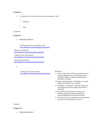 Pregunta 8
1. "La patrulla de servicio urbano puede ser; motorizada o a pie"
Verdadero
Falso
0,5 puntos
Pregunta 9
1. EMPAREJAMIENTO
Contravenciones leves de primera clase
Leer elementos de respuesta para la pregunta 9
Elementos probatorios
Leer elementos de respuesta para la pregunta 9
Al llegar al sitio del accidente:
Leer elementos de respuesta para la pregunta 9
Después del Accidente:
Leer elementos de respuesta para la pregunta 9
2.
Al llegar al sitio del accidente:
Leer elementos de respuesta para la pregunta 9
Respuesta
A. Aislar el lugar del accidente, procurando que los
vehículos permanezcan en la posición en que
quedaron siempre y cuando no interrumpan la
circulación vehicular
B. Retirar inmediatamente a los heridos en caso de
peligro de incendio de los vehículos
C. Normalizar la circulación vehicular tomando en
consideración todas las medidas adecuadas de
seguridad
D. Son aquellas circunstancias e indicios que
permiten al agente de tránsito presumir la
responsabilidad del causante del accidente
E. El conductorque use inadecuada y reiteradamente
la bocina u otros dispositivos sonoros
2 puntos
Pregunta 10
1. EMPAREJAMIENTO
 