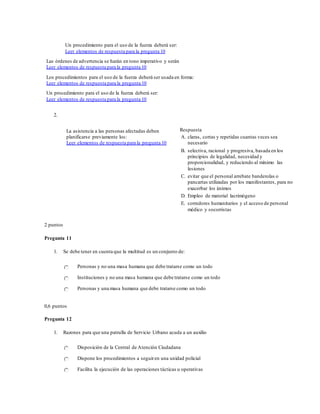 Un procedimiento para el uso de la fuerza deberá ser:
Leer elementos de respuesta para la pregunta 10
Las órdenes de advertencia se harán en tono imperativo y serán
Leer elementos de respuesta para la pregunta 10
Los procedimientos para el uso de la fuerza deberá ser usada en forma:
Leer elementos de respuesta para la pregunta 10
Un procedimiento para el uso de la fuerza deberá ser:
Leer elementos de respuesta para la pregunta 10
2.
La asistencia a las personas afectadas deben
planificarse previamente los:
Leer elementos de respuesta para la pregunta 10
Respuesta
A. claras, cortas y repetidas cuantas veces sea
necesario
B. selectiva, racional y progresiva, basada en los
principios de legalidad, necesidad y
proporcionalidad, y reduciendo al mínimo las
lesiones
C. evitar que el personal arrebate banderolas o
pancartas utilizadas por los manifestantes, para no
exacerbar los ánimos
D. Empleo de material lacrimógeno
E. corredores humanitarios y el acceso de personal
médico y socorristas
2 puntos
Pregunta 11
1. Se debe tener en cuenta que la multitud es un conjunto de:
Personas y no una masa humana que debe tratarse como un todo
Instituciones y no una masa humana que debe tratarse como un todo
Personas y una masa humana que debe tratarse como un todo
0,6 puntos
Pregunta 12
1. Razones para que una patrulla de Servicio Urbano acuda a un auxilio
Disposición de la Central de Atención Ciudadana
Dispone los procedimientos a seguiren una unidad policial
Facilita la ejecución de las operaciones tácticas u operativas
 