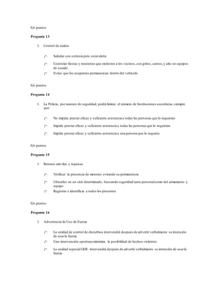 0,6 puntos
Pregunta 13
1. Control de ruidos
Saludar con cortesía pero estaralerta
Controlar fiestas y reuniones que molesten a los vecinos, con gritos, cantos,y alto en equipos
de sonido
Evitar que los ocupantes permanezcan dentro del vehículo
0,6 puntos
Pregunta 14
1. La Policía, por razones de seguridad, podrá limitar el número de Instituciones socorristas,siempre
que:
No impida prestar eficaz y suficiente asistencia a todas las personas que lo requieran
Impida prestar eficaz y suficiente asistencia a todas las personas que lo requieran
Impida prestar eficaz y suficiente asistencia a una persona que lo requiera
0,6 puntos
Pregunta 15
1. Retenes móviles y requisas
Verificar la presencia de menores evitando su permanencia
Ubicarles en un sitio determinado, buscando seguridad tanto personalcomo del armamento y
equipo
Registrar e identificar a todos los presentes
0,6 puntos
Pregunta 16
1. Advertencia de Uso de Fuerza
La unidad de control de disturbios intervendrá después de advertir verbalmente su intención
de usarla fuerza
Una intervención oportuna minimiza la posibilidad de hechos violentos
La unidad especial GOE intervendrá después de advertir verbalmente su intención de usarla
fuerza
 
