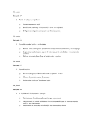 0,6 puntos
Pregunta 17
1. Parada de vehículos sospechosos
Se trata de un arresto legal
Pida refuerzo, mantenga el seguimiento o rastro del sospechoso
El Agente investigadorsiempre debe usar el sentido común
0,6 puntos
Pregunta 18
1. Control de moteles, hoteles y residenciales
Realizar labor de inteligencia para detectar establecimientos clandestinos y casas de juego
Inspeccionarque las tarjetas, registro de huéspedes,estén actualizadas y con numeración
continua
Elaborar inventario, hacer firmar al administrador o testigos
0,6 puntos
Pregunta 19
1. Antes del arresto
Rescatar a las personas heridas brindando los primeros auxilios
Observe al sospechoso antes de acercarse
Evitar que se produzcan desmanes ni robos
0,6 puntos
Pregunta 20
1. El nivel mínimo de seguridad se consigue
Sabiendo estardistraídos ante los cambios que se produzcan
Sabiendo estaren guardia, dominando la situación y siendo capaz de observartodos los
cambios que se produzcan
Garantizando la protección del trabajador ante determinados riesgos
 