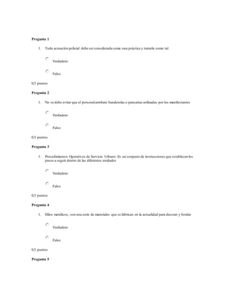 Pregunta 1
1. Toda actuación policial debe ser considerada como una práctica y tratarla como tal
Verdadero
Falso
0,5 puntos
Pregunta 2
1. No se debe evitar que el personalarrebate banderolas o pancartas utilizadas por los manifestantes
Verdadero
Falso
0,5 puntos
Pregunta 3
1. Procedimientos Operativos de Servicio Urbano: Es un conjunto de instrucciones que establecen los
pasos a seguir dentro de las diferentes unidades
Verdadero
Falso
0,5 puntos
Pregunta 4
1. Hilos metálicos, son una serie de materiales que se fabrican en la actualidad para decorar y bordar
Verdadero
Falso
0,5 puntos
Pregunta 5
 