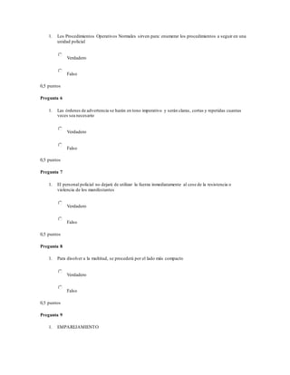 1. Los Procedimientos Operativos Normales sirven para: enumerar los procedimientos a seguir en una
unidad policial
Verdadero
Falso
0,5 puntos
Pregunta 6
1. Las órdenes de advertencia se harán en tono imperativo y serán claras, cortas y repetidas cuantas
veces sea necesario
Verdadero
Falso
0,5 puntos
Pregunta 7
1. El personal policial no dejará de utilizar la fuerza inmediatamente al cese de la resistencia o
violencia de los manifestantes
Verdadero
Falso
0,5 puntos
Pregunta 8
1. Para disolver a la multitud, se procederá por el lado más compacto
Verdadero
Falso
0,5 puntos
Pregunta 9
1. EMPAREJAMIENTO
 