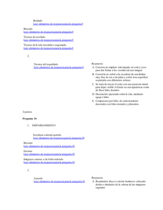 Bordado
Leer elementos de respuesta para la pregunta 9
Brocado
Leer elementos de respuesta para la pregunta 9
Técnica de estofado
Leer elementos de respuesta para la pregunta 9
Técnica de la tela encolada o engomada
Leer elementos de respuesta para la pregunta 9
2.
Técnica del esgrafiado
Leer elementos de respuesta para la pregunta 9
Respuesta
A. Consiste en emplear tela mojada en cola y yeso
para dar forma a los vestidos de una imagen
B. Consistía en cubrir a la escultura de una lámina
muy fina de oro o de plata y sobre ésta superficie
se pintaba con diferentes colores
C. Se trata de rascar el color con una punta de metal,
para dejar visible el fondo en una apariencia como
de finos hilos dorados
D. Decoración ejecutada sobre la tela, mediante
aguja e hilos
E. Compuestos por hilos de seda ricamente
decorados con hilos dorados y plateados
2 puntos
Pregunta 10
1. EMPAREJAMIENTO
Escultura colonial quiteña
Leer elementos de respuesta para la pregunta 10
Brocado
Leer elementos de respuesta para la pregunta 10
Encarne
Leer elementos de respuesta para la pregunta 10
Imágenes exentas o de bulto redondo
Leer elementos de respuesta para la pregunta 10
2.
Aureola
Leer elementos de respuesta para la pregunta 10
Respuesta
A. Resplandor, disco o círculo luminoso colocado
detrás o alrededor de la cabeza de las imágenes
sagradas
 