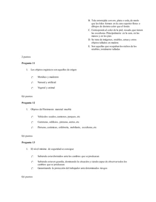 B. Tela entretejida con oro, plata o seda,de modo
que los hilos formen en la cara superior flores o
dibujos de distinto color que el fondo
C. Corresponde al color de la piel, rosado,que tienen
las esculturas.Principalmente en la cara, en las
manos y en los pies
D. Se trata de imágenes, retablos, urnas y otros
objetos tallados en madera
E. Son aquellas que ocupaban los nichos de los
retablos, totalmente talladas
2 puntos
Pregunta 11
1. Los objetos orgánicos son aquellos de origen
Metálico y maderero
Natural y artificial
Vegetal y animal
0,6 puntos
Pregunta 12
1. Objetos del Patrimonio material mueble
Vehículos usados,camiones, parques, etc
Carreteras, edificios, pinturas, aretes,etc
Pinturas, cerámicas, orfebrería, mobiliario, esculturas,etc
0,6 puntos
Pregunta 13
1. El nivel mínimo de seguridad se consigue
Sabiendo estardistraídos ante los cambios que se produzcan
Sabiendo estaren guardia, dominando la situación y siendo capaz de observartodos los
cambios que se produzcan
Garantizando la protección del trabajador ante determinados riesgos
0,6 puntos
 