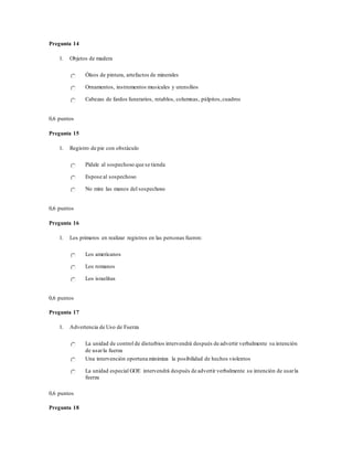 Pregunta 14
1. Objetos de madera
Óleos de pintura, artefactos de minerales
Ornamentos, instrumentos musicales y utensilios
Cabezas de fardos funerarios, retablos, columnas, púlpitos,cuadros
0,6 puntos
Pregunta 15
1. Registro de pie con obstáculo
Pídale al sospechoso que se tienda
Espose al sospechoso
No mire las manos del sospechoso
0,6 puntos
Pregunta 16
1. Los primeros en realizar registros en las personas fueron:
Los americanos
Los romanos
Los israelitas
0,6 puntos
Pregunta 17
1. Advertencia de Uso de Fuerza
La unidad de control de disturbios intervendrá después de advertir verbalmente su intención
de usarla fuerza
Una intervención oportuna minimiza la posibilidad de hechos violentos
La unidad especial GOE intervendrá después de advertir verbalmente su intención de usarla
fuerza
0,6 puntos
Pregunta 18
 