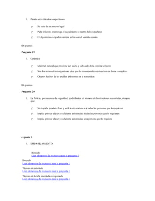 1. Parada de vehículos sospechosos
Se trata de un arresto legal
Pida refuerzo, mantenga el seguimiento o rastro del sospechoso
El Agente investigadorsiempre debe usar el sentido común
0,6 puntos
Pregunta 19
1. Cerámica
Material natural que proviene del suelo y subsuelo de la corteza terrestre
Son los restos de un organismo vivo que ha conservado su estructura en forma completa
Objetos hechos de las arcillas existentes en la naturaleza
0,6 puntos
Pregunta 20
1. La Policía, por razones de seguridad, podrá limitar el número de Instituciones socorristas,siempre
que:
No impida prestar eficaz y suficiente asistencia a todas las personas que lo requieran
Impida prestar eficaz y suficiente asistencia a todas las personas que lo requieran
Impida prestar eficaz y suficiente asistencia a una persona que lo requiera
regunta 1
1. EMPAREJAMIENTO
Bordado
Leer elementos de respuesta para la pregunta 1
Brocado
Leer elementos de respuesta para la pregunta 1
Técnica de estofado
Leer elementos de respuesta para la pregunta 1
Técnica de la tela encolada o engomada
Leer elementos de respuesta para la pregunta 1
 
