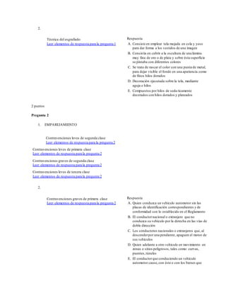 2.
Técnica del esgrafiado
Leer elementos de respuesta para la pregunta 1
Respuesta
A. Consiste en emplear tela mojada en cola y yeso
para dar forma a los vestidos de una imagen
B. Consistía en cubrir a la escultura de una lámina
muy fina de oro o de plata y sobre ésta superficie
se pintaba con diferentes colores
C. Se trata de rascar el color con una punta de metal,
para dejar visible el fondo en una apariencia como
de finos hilos dorados
D. Decoración ejecutada sobre la tela, mediante
aguja e hilos
E. Compuestos por hilos de seda ricamente
decorados con hilos dorados y plateados
2 puntos
Pregunta 2
1. EMPAREJAMIENTO
Contravenciones leves de segunda clase
Leer elementos de respuesta para la pregunta 2
Contravenciones leves de primera clase
Leer elementos de respuesta para la pregunta 2
Contravenciones graves de segunda clase
Leer elementos de respuesta para la pregunta 2
Contravenciones leves de tercera clase
Leer elementos de respuesta para la pregunta 2
2.
Contravenciones graves de primera clase
Leer elementos de respuesta para la pregunta 2
Respuesta
A. Quien conduzca un vehículo automotor sin las
placas de identificación correspondientes y de
conformidad con lo establecido en el Reglamento
B. El conductornacional o extranjero que no
conduzca su vehículo por la derecha en las vías de
doble dirección
C. Los conductores nacionales o extranjeros que, al
descenderpor una pendiente, apaguen el motor de
sus vehículos
D. Quien adelante a otro vehículo en movimiento en
zonas o sitios peligrosos, tales como: curvas,
puentes,túneles
E. El conductorque conduciendo un vehículo
automotor cause,con éste o con los bienes que
 