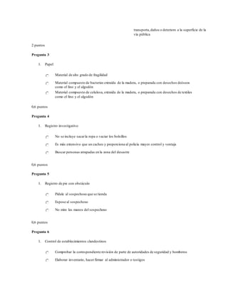 transporta,daños o deterioro a la superficie de la
vía pública
2 puntos
Pregunta 3
1. Papel
Material de alto grado de fragilidad
Material compuesto de bacterias extraída de la madera, o preparada con desechos deóseos
como el lino y el algodón
Material compuesto de celulosa, extraída de la madera, o preparada con desechos de textiles
como el lino y el algodón
0,6 puntos
Pregunta 4
1. Registro investigativo
No se incluye sacarla ropa o vaciar los bolsillos
Es más extensivo que un cacheo y proporciona al policía mayor control y ventaja
Buscar personas atrapadas en la zona del desastre
0,6 puntos
Pregunta 5
1. Registro de pie con obstáculo
Pídale al sospechoso que se tienda
Espose al sospechoso
No mire las manos del sospechoso
0,6 puntos
Pregunta 6
1. Control de establecimientos clandestinos
Comprobar la correspondiente revisión de parte de autoridades de seguridad y bomberos
Elaborar inventario, hacer firmar al administrador o testigos
 