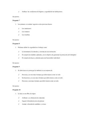 Verificar las condiciones de higiene y seguridad de las habitaciones.
0,6 puntos
Pregunta 7
1. Los primeros en realizar registros en las personas fueron:
Los americanos
Los romanos
Los israelitas
0,6 puntos
Pregunta 8
1. Podemos definir la seguridad en el trabajo como:
La herramienta de métodos y sistemas de una institución
El conjunto de medidas aplicadas, con el objetivo de garantizar la protección del trabajador
El conjunto de leyes y artículos para una buena labor individual
0,6 puntos
Pregunta 9
1. Se debe tener en cuenta que la multitud es un conjunto de:
Personas y no una masa humana que debe tratarse como un todo
Instituciones y no una masa humana que debe tratarse como un todo
Personas y una masa humana que debe tratarse como un todo
0,6 puntos
Pregunta 10
1. La lana es una fibra de origen
Artificial y se obtiene de los minerales
Vegetal obtenida de restos de pintura
Animal, obtenida de camélidos y ovinos
 