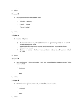 0,6 puntos
Pregunta 11
1. Los objetos orgánicos son aquellos de origen
Metálico y maderero
Natural y artificial
Vegetal y animal
0,6 puntos
Pregunta 12
1. Informes obligatorios
Es necesario formular los partes e informes sobre las operaciones policiales en las cuales la
Policía ha utilizado la fuerza
Para tener un adecuado control sobre las personas privadas de libertad y prevenir las
desapariciones forzadas
Formular los informes sobre las operaciones policiales en las cuales la Policía no ha utilizado
la fuerza
0,6 puntos
Pregunta 13
1. Los Procedimientos Operativos Normales sirven para: enumerar los procedimientos a seguir en una
unidad policial
Verdadero
Falso
0,5 puntos
Pregunta 14
1. Una intervención oportuna maximiza la posibilidad de hechos violentos
Verdadero
Falso
0,5 puntos
 