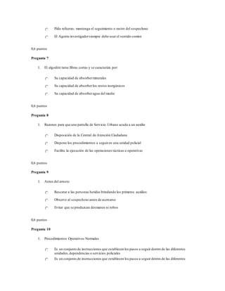 Pida refuerzo, mantenga el seguimiento o rastro del sospechoso
El Agente investigadorsiempre debe usar el sentido común
0,6 puntos
Pregunta 7
1. El algodón tiene fibras cortas y se caracteriza por:
Su capacidad de absorberminerales
Su capacidad de absorberlos restos inorgánicos
Su capacidad de absorberagua del medio
0,6 puntos
Pregunta 8
1. Razones para que una patrulla de Servicio Urbano acuda a un auxilio
Disposición de la Central de Atención Ciudadana
Dispone los procedimientos a seguiren una unidad policial
Facilita la ejecución de las operaciones tácticas u operativas
0,6 puntos
Pregunta 9
1. Antes del arresto
Rescatar a las personas heridas brindando los primeros auxilios
Observe al sospechoso antes de acercarse
Evitar que se produzcan desmanes ni robos
0,6 puntos
Pregunta 10
1. Procedimientos Operativos Normales
Es un conjunto de instrucciones que establecen los pasos a seguir dentro de las diferentes
unidades,dependencias o servicios policiales
Es un conjunto de instrucciones que establecen los pasos a seguir dentro de las diferentes
 