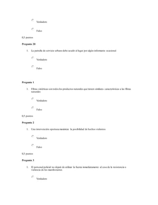 Verdadero
Falso
0,5 puntos
Pregunta 20
1. La patrulla de servicio urbano debe acudir al lugar por algún informante ocasional
Verdadero
Falso
Pregunta 1
1. Fibras sintéticas son todos los productos naturales que tienen similares características a las fibras
naturales
Verdadero
Falso
0,5 puntos
Pregunta 2
1. Una intervención oportuna maximiza la posibilidad de hechos violentos
Verdadero
Falso
0,5 puntos
Pregunta 3
1. El personal policial no dejará de utilizar la fuerza inmediatamente al cese de la resistencia o
violencia de los manifestantes
Verdadero
 