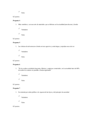 Falso
0,5 puntos
Pregunta 4
1. Hilos metálicos, son una serie de materiales que se fabrican en la actualidad para decorar y bordar
Verdadero
Falso
0,5 puntos
Pregunta 5
1. Las órdenes de advertencia se harán en tono agresivo y serán largas y repetidas una sola vez
Verdadero
Falso
0,5 puntos
Pregunta 6
1. "En los asaltos a entidades bancarias, fábricas y empresas comerciales; en la actualidad más del 60%
de asaltos lo cometen en pandilla o banda organizada"
Verdadero
Falso
0,5 puntos
Pregunta 7
1. Se entiende por orden público a la vigencia de las leyes y del principio de autoridad
Verdadero
Falso
0,5 puntos
 