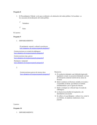 Pregunta 8
1. El Procedimiento Policial, en lo que se referente a la alteración del orden público: Es Localizar a o
los causantes de la alteración del orden público
Verdadero
Falso
0,5 puntos
Pregunta 9
1. EMPAREJAMIENTO
El patrimonio natural y cultural constituyen
Leer elementos de respuesta para la pregunta 9
Contravenciones en estado de embriaguez
Leer elementos de respuesta para la pregunta 9
Contravenciones muy graves
Leer elementos de respuesta para la pregunta 9
Patrimonio inmaterial
Leer elementos de respuesta para la pregunta 9
2.
Contravenciones graves de tercera clase
Leer elementos de respuesta para la pregunta 9
Respuesta
A. El conductorextranjero que habiendo ingresado
legalmente al país se encuentre brindando servicio
de transporte comercial dentro de las zonas de
frontera
B. Quien conduzca con licencia anulada, revocada o
suspendida,la misma que deberá ser retirada
inmediatamente por el agente de tránsito
C. Quién condujere un vehículo bajo el estado de
embriaguez
D. La fuente insustituible de inspiración y de
identidad de una nación
E. Se refiere a lo que llamamos cultura viva, como lo
es el folclor, la medicina tradicional, el arte
popular
2 puntos
Pregunta 10
1. EMPAREJAMIENTO
 