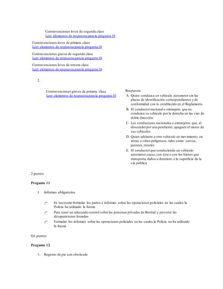 Contravenciones leves de segunda clase
Leer elementos de respuesta para la pregunta 10
Contravenciones leves de primera clase
Leer elementos de respuesta para la pregunta 10
Contravenciones graves de segunda clase
Leer elementos de respuesta para la pregunta 10
Contravenciones leves de tercera clase
Leer elementos de respuesta para la pregunta 10
2.
Contravenciones graves de primera clase
Leer elementos de respuesta para la pregunta 10
Respuesta
A. Quien conduzca un vehículo automotor sin las
placas de identificación correspondientes y de
conformidad con lo establecido en el Reglamento
B. El conductornacional o extranjero que no
conduzca su vehículo por la derecha en las vías de
doble dirección
C. Los conductores nacionales o extranjeros que, al
descenderpor una pendiente, apaguen el motor de
sus vehículos
D. Quien adelante a otro vehículo en movimiento en
zonas o sitios peligrosos, tales como: curvas,
puentes,túneles
E. El conductorque conduciendo un vehículo
automotor cause,con éste o con los bienes que
transporta,daños o deterioro a la superficie de la
vía pública
2 puntos
Pregunta 11
1. Informes obligatorios
Es necesario formular los partes e informes sobre las operaciones policiales en las cuales la
Policía ha utilizado la fuerza
Para tener un adecuado control sobre las personas privadas de libertad y prevenir las
desapariciones forzadas
Formular los informes sobre las operaciones policiales en las cuales la Policía no ha utilizado
la fuerza
0,6 puntos
Pregunta 12
1. Registro de pie con obstáculo
 