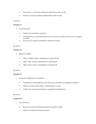 Instituciones y no una masa humana que debe tratarse como un todo
Personas y una masa humana que debe tratarse como un todo
0,6 puntos
Pregunta 17
1. Control de ruidos
Saludar con cortesía pero estaralerta
Controlar fiestas y reuniones que molesten a los vecinos, con gritos, cantos,y alto en equipos
de sonido
Evitar que los ocupantes permanezcan dentro del vehículo
0,6 puntos
Pregunta 18
1. Registro de rodillas
Ofrece un debil control y seguridad que el cacheo de pie
Ofrece mejor control y seguridad que el cacheo de pie
Ofrece menor control y seguridad que el cacheo de pie
0,6 puntos
Pregunta 19
1. Control de establecimientos clandestinos
Comprobar la correspondiente revisión de parte de autoridades de seguridad y bomberos
Elaborar inventario, hacer firmar al administrador o testigos
Verificar las condiciones de higiene y seguridad de las habitaciones.
0,6 puntos
Pregunta 20
1. Antes del arresto
Rescatar a las personas heridas brindando los primeros auxilios
Observe al sospechoso antes de acercarse
 
