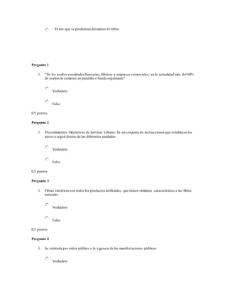 Evitar que se produzcan desmanes ni robos
Pregunta 1
1. "En los asaltos a entidades bancarias, fábricas y empresas comerciales; en la actualidad más del 60%
de asaltos lo cometen en pandilla o banda organizada"
Verdadero
Falso
0,5 puntos
Pregunta 2
1. Procedimientos Operativos de Servicio Urbano: Es un conjunto de instrucciones que establecen los
pasos a seguir dentro de las diferentes unidades
Verdadero
Falso
0,5 puntos
Pregunta 3
1. Fibras sintéticas son todos los productos artificiales, que tienen similares características a las fibras
naturales
Verdadero
Falso
0,5 puntos
Pregunta 4
1. Se entiende por orden público a la vigencia de las manifestaciones públicas
Verdadero
 