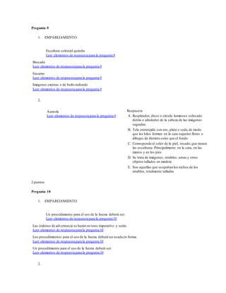 Pregunta 9
1. EMPAREJAMIENTO
Escultura colonial quiteña
Leer elementos de respuesta para la pregunta 9
Brocado
Leer elementos de respuesta para la pregunta 9
Encarne
Leer elementos de respuesta para la pregunta 9
Imágenes exentas o de bulto redondo
Leer elementos de respuesta para la pregunta 9
2.
Aureola
Leer elementos de respuesta para la pregunta 9
Respuesta
A. Resplandor, disco o círculo luminoso colocado
detrás o alrededor de la cabeza de las imágenes
sagradas
B. Tela entretejida con oro, plata o seda,de modo
que los hilos formen en la cara superior flores o
dibujos de distinto color que el fondo
C. Corresponde al color de la piel, rosado,que tienen
las esculturas.Principalmente en la cara, en las
manos y en los pies
D. Se trata de imágenes, retablos, urnas y otros
objetos tallados en madera
E. Son aquellas que ocupaban los nichos de los
retablos, totalmente talladas
2 puntos
Pregunta 10
1. EMPAREJAMIENTO
Un procedimiento para el uso de la fuerza deberá ser:
Leer elementos de respuesta para la pregunta 10
Las órdenes de advertencia se harán en tono imperativo y serán
Leer elementos de respuesta para la pregunta 10
Los procedimientos para el uso de la fuerza deberá ser usada en forma:
Leer elementos de respuesta para la pregunta 10
Un procedimiento para el uso de la fuerza deberá ser:
Leer elementos de respuesta para la pregunta 10
2.
 
