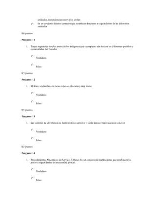 unidades,dependencias o servicios civiles
Es un conjunto dedatos cerrados que establecen los pasos a seguir dentro de las diferentes
unidades
0,6 puntos
Pregunta 11
1. Trajes regionales son los aretes de los indígensa que se emplean aún hoy en los diferentes pueblos y
comunidades del Ecuador
Verdadero
Falso
0,5 puntos
Pregunta 12
1. El lítico se clasifica en rocas espesas,obscuras y muy duras
Verdadero
Falso
0,5 puntos
Pregunta 13
1. Las órdenes de advertencia se harán en tono agresivo y serán largas y repetidas una sola vez
Verdadero
Falso
0,5 puntos
Pregunta 14
1. Procedimientos Operativos de Servicio Urbano: Es un conjunto de instituciones que establecen los
pasos a seguir dentro de una unidad policial
Verdadero
Falso
 