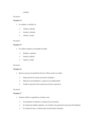 unidades
0,6 puntos
Pregunta 14
1. La cerámica se clasifica en:
Abierta y uniforme
Cerrada y disforme
Abierta y cerrada
0,6 puntos
Pregunta 15
1. Los objetos orgánicos son aquellos de origen
Metálico y maderero
Natural y artificial
Vegetal y animal
0,6 puntos
Pregunta 16
1. Razones para que una patrulla de Servicio Urbano acuda a un auxilio
Disposición de la Central de Atención Ciudadana
Dispone los procedimientos a seguiren una unidad policial
Facilita la ejecución de las operaciones tácticas u operativas
0,6 puntos
Pregunta 17
1. Podemos definir la seguridad en el trabajo como:
La herramienta de métodos y sistemas de una institución
El conjunto de medidas aplicadas, con el objetivo de garantizar la protección del trabajador
El conjunto de leyes y artículos para una buena labor individual
 