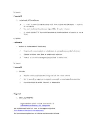 0,6 puntos
Pregunta 18
1. Advertencia de Uso de Fuerza
La unidad de control de disturbios intervendrá después de advertir verbalmente su intención
de usarla fuerza
Una intervención oportuna minimiza la posibilidad de hechos violentos
La unidad especial GOE intervendrá después de advertir verbalmente su intención de usarla
fuerza
0,6 puntos
Pregunta 19
1. Control de establecimientos clandestinos
Comprobar la correspondiente revisión de parte de autoridades de seguridad y bomberos
Elaborar inventario, hacer firmar al administrador o testigos
Verificar las condiciones de higiene y seguridad de las habitaciones.
0,6 puntos
Pregunta 20
1. Cerámica
Material natural que proviene del suelo y subsuelo de la corteza terrestre
Son los restos de un organismo vivo que ha conservado su estructura en forma completa
Objetos hechos de las arcillas existentes en la naturaleza
Pregunta 1
1. EMPAREJAMIENTO
Un procedimiento para el uso de la fuerza deberá ser:
Leer elementos de respuesta para la pregunta 1
Las órdenes de advertencia se harán en tono imperativo y serán
Leer elementos de respuesta para la pregunta 1
Los procedimientos para el uso de la fuerza deberá ser usada en forma:
 