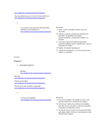 Leer elementos de respuesta para la pregunta 1
Un procedimiento para el uso de la fuerza deberá ser:
Leer elementos de respuesta para la pregunta 1
2.
La asistencia a las personas afectadas deben
planificarse previamente los:
Leer elementos de respuesta para la pregunta 1
Respuesta
A. claras, cortas y repetidas cuantas veces sea
necesario
B. selectiva, racional y progresiva, basada en los
principios de legalidad, necesidad y
proporcionalidad, y reduciendo al mínimo las
lesiones
C. evitar que el personal arrebate banderolas o
pancartas utilizadas por los manifestantes, para no
exacerbar los ánimos
D. Empleo de material lacrimógeno
E. corredores humanitarios y el acceso de personal
médico y socorristas
2 puntos
Pregunta 2
1. EMPAREJAMIENTO
Bordado
Leer elementos de respuesta para la pregunta 2
Brocado
Leer elementos de respuesta para la pregunta 2
Técnica de estofado
Leer elementos de respuesta para la pregunta 2
Técnica de la tela encolada o engomada
Leer elementos de respuesta para la pregunta 2
2.
Técnica del esgrafiado
Leer elementos de respuesta para la pregunta 2
Respuesta
A. Consiste en emplear tela mojada en cola y yeso
para dar forma a los vestidos de una imagen
B. Consistía en cubrir a la escultura de una lámina
muy fina de oro o de plata y sobre ésta superficie
se pintaba con diferentes colores
C. Se trata de rascar el color con una punta de metal,
para dejar visible el fondo en una apariencia como
de finos hilos dorados
 