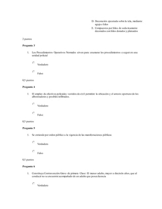 D. Decoración ejecutada sobre la tela, mediante
aguja e hilos
E. Compuestos por hilos de seda ricamente
decorados con hilos dorados y plateados
2 puntos
Pregunta 3
1. Los Procedimientos Operativos Normales sirven para: enumerar los procedimientos a seguir en una
unidad policial
Verdadero
Falso
0,5 puntos
Pregunta 4
1. El empleo de efectivos policiales vestidos de civil permitirá la ubicación y el arresto oportuno de los
alborotadores y posibles infiltrados.
Verdadero
Falso
0,5 puntos
Pregunta 5
1. Se entiende por orden público a la vigencia de las manifestaciones públicas
Verdadero
Falso
0,5 puntos
Pregunta 6
1. Constituye Contravención Grave de primera Clase: El menor adulto, mayor a dieciséis años,que al
conducir no se encuentre acompañado de un adulto que posea licencia
Verdadero
 