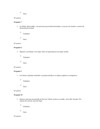 Falso
0,5 puntos
Pregunta 7
1. La Policía debe auxiliar a las personas que resulten lesionadas y evacuar a los heridos a centros de
detención provicional
Verdadero
Falso
0,5 puntos
Pregunta 8
1. Registro a una Mujer: Una mujer debe serregistrada por una mujer policía
Verdadero
Falso
0,5 puntos
Pregunta 9
1. Los bienes culturales inmuebles se pueden clasificar en objetos orgánicos e inorgánicos
Verdadero
Falso
0,5 puntos
Pregunta 10
1. Razones para que una patrulla de Servicio Urbano acuda a un auxilio, entre ellas tenemos: Por
razones de servicio cerca del lugar
Verdadero
Falso
0,5 puntos
 