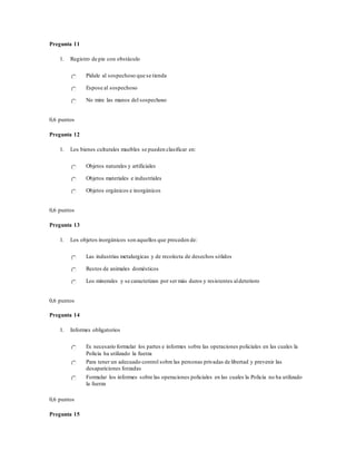 Pregunta 11
1. Registro de pie con obstáculo
Pídale al sospechoso que se tienda
Espose al sospechoso
No mire las manos del sospechoso
0,6 puntos
Pregunta 12
1. Los bienes culturales muebles se pueden clasificar en:
Objetos naturales y artificiales
Objetos materiales e industriales
Objetos orgánicos e inorgánicos
0,6 puntos
Pregunta 13
1. Los objetos inorgánicos son aquellos que proceden de:
Las industrias metalurgicas y de recolecta de desechos sólidos
Restos de animales domésticos
Los minerales y se caracterizan por ser más duros y resistentes aldeterioro
0,6 puntos
Pregunta 14
1. Informes obligatorios
Es necesario formular los partes e informes sobre las operaciones policiales en las cuales la
Policía ha utilizado la fuerza
Para tener un adecuado control sobre las personas privadas de libertad y prevenir las
desapariciones forzadas
Formular los informes sobre las operaciones policiales en las cuales la Policía no ha utilizado
la fuerza
0,6 puntos
Pregunta 15
 