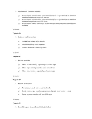1. Procedimientos Operativos Normales
Es un conjunto de instrucciones que establecen los pasos a seguir dentro de las diferentes
unidades,dependencias o servicios policiales
Es un conjunto de instrucciones que establecen los pasos a seguir dentro de las diferentes
unidades,dependencias o servicios civiles
Es un conjunto dedatos cerrados que establecen los pasos a seguir dentro de las diferentes
unidades
0,6 puntos
Pregunta 16
1. La lana es una fibra de origen
Artificial y se obtiene de los minerales
Vegetal obtenida de restos de pintura
Animal, obtenida de camélidos y ovinos
0,6 puntos
Pregunta 17
1. Registro de rodillas
Ofrece un debil control y seguridad que el cacheo de pie
Ofrece mejor control y seguridad que el cacheo de pie
Ofrece menor control y seguridad que el cacheo de pie
0,6 puntos
Pregunta 18
1. Registro investigativo
No se incluye sacarla ropa o vaciar los bolsillos
Es más extensivo que un cacheo y proporciona al policía mayor control y ventaja
Buscar personas atrapadas en la zona del desastre
0,6 puntos
Pregunta 19
1. Control de lugares de expendio de bebidas lacoholicas
 