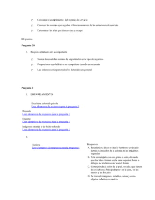 Constatarel cumplimiento del horario de servicio
Conocer las normas que regulan el funcionamiento de las estaciones de servicio
Determinar las vías que dan acceso y escape
0,6 puntos
Pregunta 20
1. Responsabilidades del acompañante
Nunca descuide las normas de seguridad en este tipo de registros
Proporciona ayuda física a su compañero cuando es necesario
Las ordenes serán para todos los detenidos en general
Pregunta 1
1. EMPAREJAMIENTO
Escultura colonial quiteña
Leer elementos de respuesta para la pregunta 1
Brocado
Leer elementos de respuesta para la pregunta 1
Encarne
Leer elementos de respuesta para la pregunta 1
Imágenes exentas o de bulto redondo
Leer elementos de respuesta para la pregunta 1
2.
Aureola
Leer elementos de respuesta para la pregunta 1
Respuesta
A. Resplandor, disco o círculo luminoso colocado
detrás o alrededor de la cabeza de las imágenes
sagradas
B. Tela entretejida con oro, plata o seda,de modo
que los hilos formen en la cara superior flores o
dibujos de distinto color que el fondo
C. Corresponde al color de la piel, rosado,que tienen
las esculturas.Principalmente en la cara, en las
manos y en los pies
D. Se trata de imágenes, retablos, urnas y otros
objetos tallados en madera
 