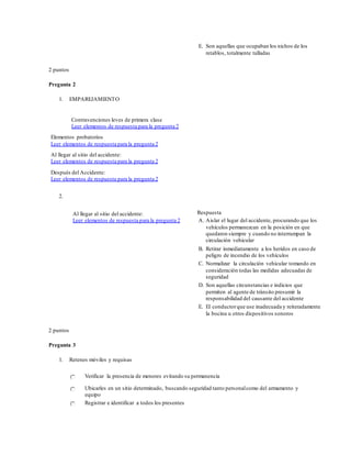E. Son aquellas que ocupaban los nichos de los
retablos, totalmente talladas
2 puntos
Pregunta 2
1. EMPAREJAMIENTO
Contravenciones leves de primera clase
Leer elementos de respuesta para la pregunta 2
Elementos probatorios
Leer elementos de respuesta para la pregunta 2
Al llegar al sitio del accidente:
Leer elementos de respuesta para la pregunta 2
Después del Accidente:
Leer elementos de respuesta para la pregunta 2
2.
Al llegar al sitio del accidente:
Leer elementos de respuesta para la pregunta 2
Respuesta
A. Aislar el lugar del accidente, procurando que los
vehículos permanezcan en la posición en que
quedaron siempre y cuando no interrumpan la
circulación vehicular
B. Retirar inmediatamente a los heridos en caso de
peligro de incendio de los vehículos
C. Normalizar la circulación vehicular tomando en
consideración todas las medidas adecuadas de
seguridad
D. Son aquellas circunstancias e indicios que
permiten al agente de tránsito presumir la
responsabilidad del causante del accidente
E. El conductorque use inadecuada y reiteradamente
la bocina u otros dispositivos sonoros
2 puntos
Pregunta 3
1. Retenes móviles y requisas
Verificar la presencia de menores evitando su permanencia
Ubicarles en un sitio determinado, buscando seguridad tanto personalcomo del armamento y
equipo
Registrar e identificar a todos los presentes
 