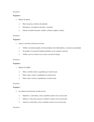 0,6 puntos
Pregunta 4
1. Objetos de madera
Óleos de pintura, artefactos de minerales
Ornamentos, instrumentos musicales y utensilios
Cabezas de fardos funerarios, retablos, columnas, púlpitos,cuadros
0,6 puntos
Pregunta 5
1. Apoyo y control de estaciones de servicio
Verificar documentos legales de funcionamiento del establecimiento, constatarsu autenticidad
No permitir el consumo de bebidas alcohólicas en los exteriores del local
Verificar que no se tolere el uso,venta o consumo de drogas
0,6 puntos
Pregunta 6
1. Registro de rodillas
Ofrece un debil control y seguridad que el cacheo de pie
Ofrece mejor control y seguridad que el cacheo de pie
Ofrece menor control y seguridad que el cacheo de pie
0,6 puntos
Pregunta 7
1. Las órdenes de advertencia se harán en tono
Imperativo y serán claras, cortas y repetidas cuantas veces sea necesario
Subjetivo, serán cortas, precisas y temáticas cuantas veces sea necesario
Agresivo y serán claras, cortas y repetidas cuantas veces sea necesario
0,6 puntos
 
