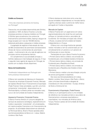Perfil



Crédito ao Consumo                                         O Banco destaca-se nesta área como umas das
                                                           poucas entidades independentes no mercado ibérico
“Uma das empresas pioneiras do leasing                     e ganhou diversas vezes o prémio do melhor banco
em Portugal”                                               português em Fusões e Aquisições.

Trata-se de uma actividade desenvolvida pela Sofinloc,     Mercado de Capitais
subsidiária a 100% do Banco Finantia e uma das             O Banco Finantia tem um papel activo em vários
empresas pioneiras no leasing mobiliário em Portugal.      segmentos/produtos de renda fixa com particular
A Sofinloc gere actualmente uma carteira de                enfoque no mercado primário e secundário de
financiamento automóvel (crédito, leasing e aluguer de     Eurobonds. Os mercados principais são o Brasil,
longa duração) com mais de 100.000 clientes,               a Rússia, os países da Comunidade de Estados
sobretudo particulares e pequenas e médias empresas.       Independentes e a Turquia.
    A angariação de negócios é feita através de mais          O Banco tem uma longa história de operador
de 850 concessionários de automóveis (concessionários      nestes mercados e tem-se caracterizado por ser
oficiais de marca e comerciantes de automóveis             simultaneamente um pioneiro e um parceiro de
usados – multimarcas) e de uma rede de agências nos        confiança para os seus clientes.
principais centros empresariais ibéricos.                     Transacções em que o Banco Finantia foi pioneiro:
    Em complemento à sua actividade principal, a           – Primeiro banco ibérico a liderar uma emissão de
Sofinloc dedica-se à intermediação de seguros. É hoje      Eurobonds para uma entidade brasileira (Unibanco);
o segundo maior agente de seguros em Portugal, de          – Primeiro banco ibérico a liderar uma emissão de
acordo com os dados oficiais disponíveis.                  Eurobonds para a República do Brasil;
                                                           – Primeiro banco ibérico a liderar uma emissão de
Banca de Investimentos                                     Eurobonds para a República dos Estados Unidos
                                                           Mexicanos;
“Instituição independente em Portugal com                  – Primeiro banco a realizar uma securitização conjunta
forte presença internacional”                              de activos portugueses e espanhóis.
                                                              Dos seus escritórios/subsidiárias em Lisboa,
O Banco tem posições de liderança em Assessoria            Madrid, Londres, Nova Iorque e São Paulo, o Banco
Financeira às empresas (Corporate Finance), Mercado        cobre uma base diversificada e alargada de
de Capitais (Renda Fixa) e Financiamento à Exportação      investidores em três continentes – Europa, América
(Trade Finance). Estas actividades, que têm uma forte      do Norte a América do Sul.
componente ‘cross-border’, desenvolvem-se na
Península Ibérica, no Brasil e ainda nos mercados russo,   Financiamento à Exportação | Trade Finance
turco e da Comunidade de Estados Independentes.            O Banco é um participante activo e uma entidade
                                                           de referência nos mercados primário e secundário de
Assessoria Financeira | Corporate Finance                  financiamentos a empresas exportadoras e
O Banco Finantia oferece um conjunto alargado de           importadoras, nos mercados da América Latina,
serviços de assessoria estratégica, especialmente em       Turquia, Rússia e países da Comunidade de Estados
fusões e aquisições ‘cross-border’, em privatizações,      Independentes.
em reestruturações financeiras e em financiamento de
projectos. As actividades desenvolvem-se sobretudo
na Península Ibérica, Brasil e Rússia apoiadas pelos
escritórios/subsidiárias do Banco em Lisboa, Madrid,
Londres e São Paulo.




                                                                                     Síntese Anual 2009 Banco Finantia   09
 