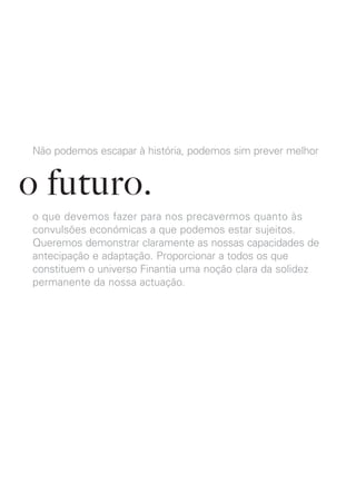 Não podemos escapar à história, podemos sim prever melhor


o futuro.
o que devemos fazer para nos precavermos quanto às
convulsões económicas a que podemos estar sujeitos.
Queremos demonstrar claramente as nossas capacidades de
antecipação e adaptação. Proporcionar a todos os que
constituem o universo Finantia uma noção clara da solidez
permanente da nossa actuação.
 