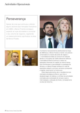 Actividades Operacionais




     Perseverança
     Apesar da crise que continuou a afectar
     alguns sectores dos mercados financeiros
     em 2009, o Banco Finantia conseguiu
     expandir as suas actividades e aumentar
     o seu volume de negócios, registando
     um desenvolvimento significativo na área
     de Banca Privada.




                                                O ambiente macroeconómico desfavorável ao longo
                                                de 2009 levou o Banco Finantia a manter uma postura
                                                conservadora na maioria das áreas de negócio –
                                                – a actividade de Crédito ao Consumo foi reduzida
                                                devido a uma política de crédito altamente selectiva;
                                                a actividade de Banca continuou a reduzir as
                                                operações intensivas em capital, ao mesmo tempo
                                                que incrementava a intermediação e a prestação de
                                                serviços; e a Banca Privada manteve um nível de
                                                operações estável no primeiro semestre começando
                                                a registar crescimento no final do ano.
                                                    Estes desenvolvimentos são o resultado da nova
                                                orientação estratégica do Banco, que inclui a
                                                desalavancagem do balanço e a ênfase nas actividades
                                                orientadas para a prestação de serviços e para a
                                                intermediação e colocação de títulos, nomeadamente
                                                na área de renda fixa.




16   Banco Finantia Síntese Anual 2009
 
