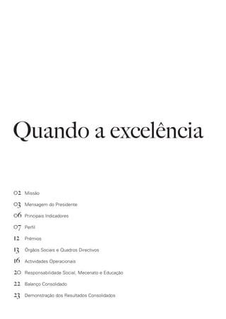 Quando a excelência

02   Missão

03   Mensagem do Presidente

06   Principais Indicadores

07   Perfil

12   Prémios

13   Órgãos Sociais e Quadros Directivos

16   Actividades Operacionais

20   Responsabilidade Social, Mecenato e Educação

22   Balanço Consolidado

23   Demonstração dos Resultados Consolidados
 