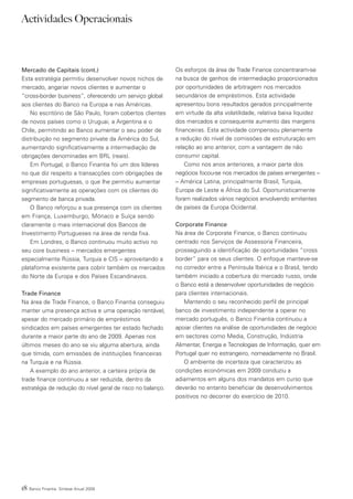 Actividades Operacionais



Mercado de Capitais (cont.)                                 Os esforços da área de Trade Finance concentraram-se
Esta estratégia permitiu desenvolver novos nichos de        na busca de ganhos de intermediação proporcionados
mercado, angariar novos clientes e aumentar o               por oportunidades de arbitragem nos mercados
“cross-border business”, oferecendo um serviço global       secundários de empréstimos. Esta actividade
aos clientes do Banco na Europa e nas Américas.             apresentou bons resultados gerados principalmente
    No escritório de São Paulo, foram cobertos clientes     em virtude da alta volatilidade, relativa baixa liquidez
de novos países como o Uruguai, a Argentina e o             dos mercados e consequente aumento das margens
Chile, permitindo ao Banco aumentar o seu poder de          financeiras. Esta actividade compensou plenamente
distribuição no segmento private da América do Sul,         a redução do nível de comissões de estruturação em
aumentando significativamente a intermediação de            relação ao ano anterior, com a vantagem de não
obrigações denominadas em BRL (reais).                      consumir capital.
    Em Portugal, o Banco Finantia foi um dos líderes            Como nos anos anteriores, a maior parte dos
no que diz respeito a transacções com obrigações de         negócios focou-se nos mercados de países emergentes –
empresas portuguesas, o que lhe permitiu aumentar           – América Latina, principalmente Brasil, Turquia,
significativamente as operações com os clientes do          Europa de Leste e África do Sul. Oportunisticamente
segmento de banca privada.                                  foram realizados vários negócios envolvendo emitentes
    O Banco reforçou a sua presença com os clientes         de países da Europa Ocidental.
em França, Luxemburgo, Mónaco e Suíça sendo
claramente o mais internacional dos Bancos de               Corporate Finance
Investimento Portugueses na área de renda fixa.             Na área de Corporate Finance, o Banco continuou
    Em Londres, o Banco continuou muito activo no           centrado nos Serviços de Assessoria Financeira,
seu core business – mercados emergentes                     prosseguindo a identificação de oportunidades “cross
especialmente Rússia, Turquia e CIS – aproveitando a        border” para os seus clientes. O enfoque manteve-se
plataforma existente para cobrir também os mercados         no corredor entre a Península Ibérica e o Brasil, tendo
do Norte da Europa e dos Países Escandinavos.               também iniciado a cobertura do mercado russo, onde
                                                            o Banco está a desenvolver oportunidades de negócio
Trade Finance                                               para clientes internacionais.
Na área de Trade Finance, o Banco Finantia conseguiu           Mantendo o seu reconhecido perfil de principal
manter uma presença activa e uma operação rentável,         banco de investimento independente a operar no
apesar do mercado primário de empréstimos                   mercado português, o Banco Finantia continuou a
sindicados em países emergentes ter estado fechado          apoiar clientes na análise de oportunidades de negócio
durante a maior parte do ano de 2009. Apenas nos            em sectores como Media, Construção, Indústria
últimos meses do ano se viu alguma abertura, ainda          Alimentar, Energia e Tecnologias de Informação, quer em
que tímida, com emissões de instituições financeiras        Portugal quer no estrangeiro, nomeadamente no Brasil.
na Turquia e na Rússia.                                        O ambiente de incerteza que caracterizou as
    A exemplo do ano anterior, a carteira própria de        condições económicas em 2009 conduziu a
trade finance continuou a ser reduzida, dentro da           adiamentos em alguns dos mandatos em curso que
estratégia de redução do nível geral de risco no balanço.   deverão no entanto beneficiar de desenvolvimentos
                                                            positivos no decorrer do exercício de 2010.




18   Banco Finantia Síntese Anual 2009
 