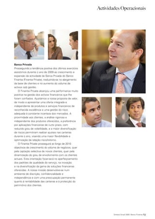 Actividades Operacionais




Banca Privada
Prosseguindo a tendência positiva dos últimos exercícios
assistimos durante o ano de 2009 ao crescimento e
expansão da actividade da Banca Privada do Banco
Finantia (Finantia Private), traduzindo-se no alargamento
da base de clientes e no aumento do volume de
activos sob gestão.
   O Finantia Private alcançou uma performance muito
positiva na gestão dos activos financeiros que lhe
foram confiados. Ajustámos a nossa proposta de valor,
de modo a apresentar uma oferta integrada e
independente de produtos e serviços financeiros de
reconhecida excelência e uma gestão do risco
adequada à constante incerteza dos mercados. A
proximidade aos clientes, a análise rigorosa e
independente dos produtos oferecidos, a preferência
por aplicações financeiras de curto prazo, com
reduzido grau de volatilidade, e a maior diversificação
de riscos permitiram realizar ajustes nas carteiras
durante o ano, visando uma maior flexibilidade e
optimização da relação risco/retorno.
   O Finantia Private prosseguirá ao longo de 2010
objectivos de crescimento do volume de negócios, quer
pela captação selectiva de novos clientes, quer pela
dinamização do grau de envolvimento com os clientes
actuais. Esta orientação focar-se-á no aperfeiçoamento
dos padrões de qualidade do serviço, na inovação
e na diversificação da gama de soluções financeiras
oferecidas. A nossa missão desenvolve-se num
ambiente de discrição, confidencialidade e
independência e com uma preocupação permanente
quanto à rentabilidade das carteiras e à protecção do
património dos clientes.




                                                                    Síntese Anual 2009 Banco Finantia   19
 