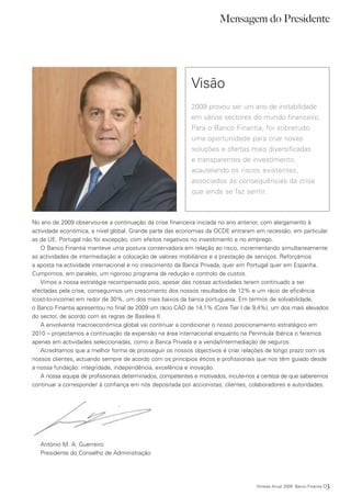 Mensagem do Presidente




                                                           Visão
                                                           2009 provou ser um ano de instabilidade
                                                           em vários sectores do mundo financeiro.
                                                           Para o Banco Finantia, foi sobretudo
                                                           uma oportunidade para criar novas
                                                           soluções e ofertas mais diversificadas
                                                           e transparentes de investimento,
                                                           acautelando os riscos existentes,
                                                           associados às consequências da crise
                                                           que ainda se faz sentir.



No ano de 2009 observou-se a continuação da crise financeira iniciada no ano anterior, com alargamento à
actividade económica, a nível global. Grande parte das economias da OCDE entraram em recessão, em particular
as da UE. Portugal não foi excepção, com efeitos negativos no investimento e no emprego.
   O Banco Finantia manteve uma postura conservadora em relação ao risco, incrementando simultaneamente
as actividades de intermediação e colocação de valores mobiliários e a prestação de serviços. Reforçámos
a aposta na actividade internacional e no crescimento da Banca Privada, quer em Portugal quer em Espanha.
Cumprimos, em paralelo, um rigoroso programa de redução e controlo de custos.
   Vimos a nossa estratégia recompensada pois, apesar das nossas actividades terem continuado a ser
afectadas pela crise, conseguimos um crescimento dos nossos resultados de 12% e um rácio de eficiência
(cost-to-income) em redor de 30%, um dos mais baixos da banca portuguesa. Em termos de solvabilidade,
o Banco Finantia apresentou no final de 2009 um rácio CAD de 14,1% (Core Tier I de 9,4%), um dos mais elevados
do sector, de acordo com as regras de Basileia II.
   A envolvente macroeconómica global vai continuar a condicionar o nosso posicionamento estratégico em
2010 – projectamos a continuação da expansão na área internacional enquanto na Península Ibérica o faremos
apenas em actividades seleccionadas, como a Banca Privada e a venda/intermediação de seguros.
   Acreditamos que a melhor forma de prosseguir os nossos objectivos é criar relações de longo prazo com os
nossos clientes, actuando sempre de acordo com os princípios éticos e profissionais que nos têm guiado desde
a nossa fundação: integridade, independência, excelência e inovação.
   A nossa equipa de profissionais determinados, competentes e motivados, incute-nos a certeza de que saberemos
continuar a corresponder à confiança em nós depositada por accionistas, clientes, colaboradores e autoridades.




   António M. A. Guerreiro
   Presidente do Conselho de Administração




                                                                                    Síntese Anual 2009 Banco Finantia   03
 